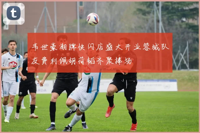 韦世豪潮牌快闪店盛大开业蓉城队友费利佩胡荷韬齐聚捧场