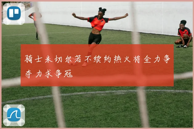 骑士米切尔若不续约热火将全力争夺力求争冠