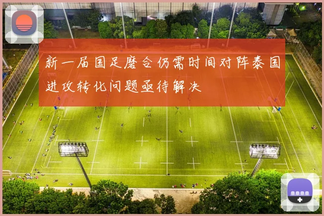 新一届国足磨合仍需时间对阵泰国进攻转化问题亟待解决