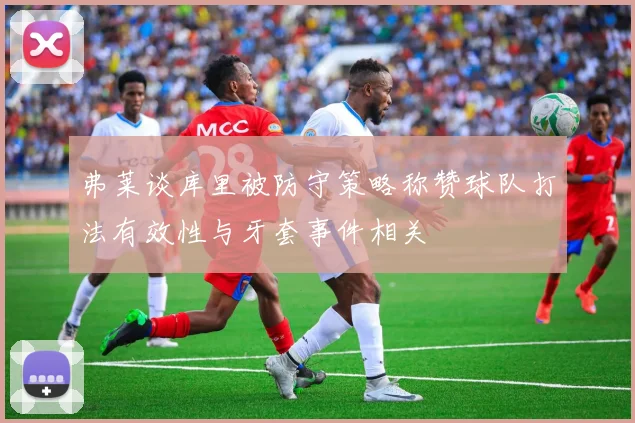 弗莱谈库里被防守策略称赞球队打法有效性与牙套事件相关