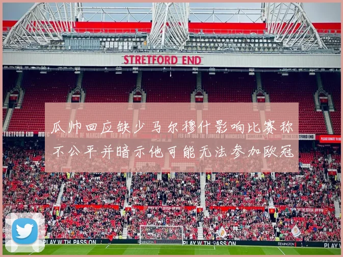 瓜帅回应缺少马尔穆什影响比赛称不公平并暗示他可能无法参加欧冠