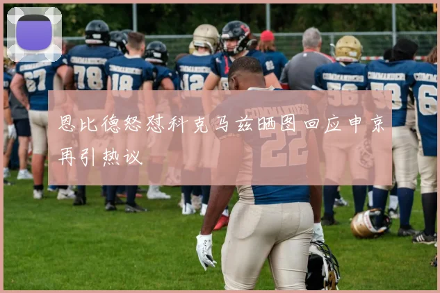 恩比德怒怼科克马兹晒图回应申京再引热议
