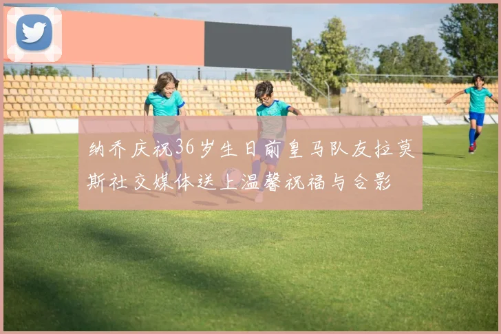 纳乔庆祝36岁生日前皇马队友拉莫斯社交媒体送上温馨祝福与合影