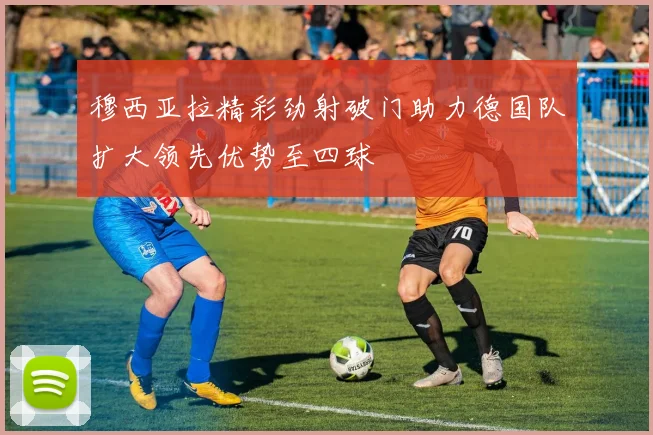 穆西亚拉精彩劲射破门助力德国队扩大领先优势至四球