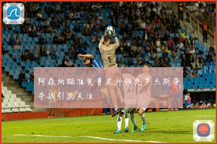 阿森纳瞄准克鲁皮并领先罗杰斯争夺战引发关注