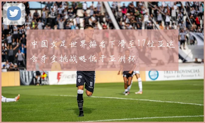 中国女足世界排名下滑至17位亚运会夺金挑战略低于亚洲杯