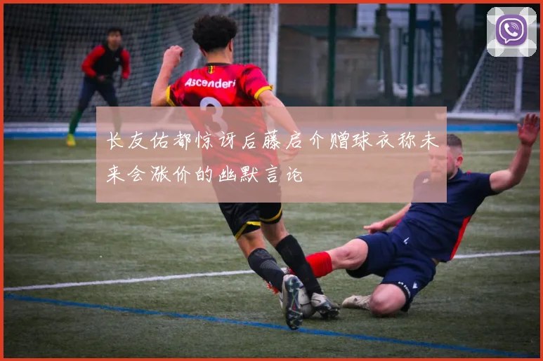 长友佑都惊讶后藤启介赠球衣称未来会涨价的幽默言论