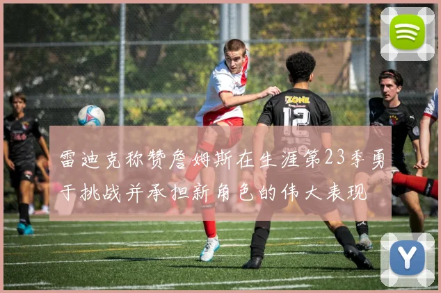 雷迪克称赞詹姆斯在生涯第23季勇于挑战并承担新角色的伟大表现