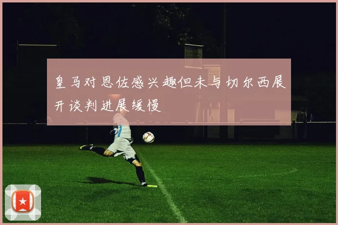 皇马对恩佐感兴趣但未与切尔西展开谈判进展缓慢