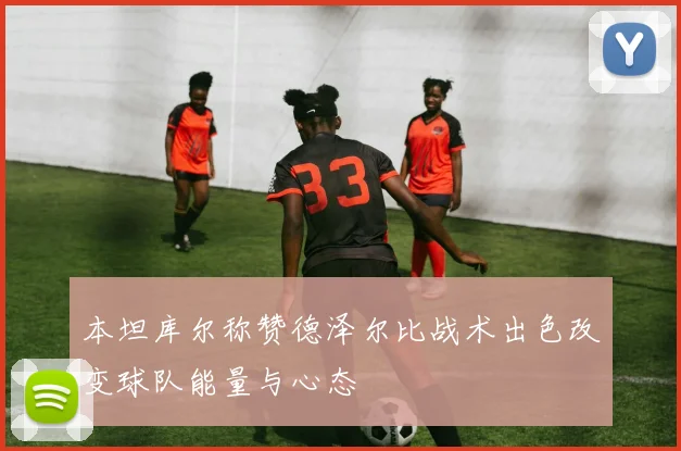 本坦库尔称赞德泽尔比战术出色改变球队能量与心态