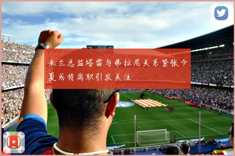 米兰总监塔雷与弗拉尼关系紧张今夏或将离职引发关注