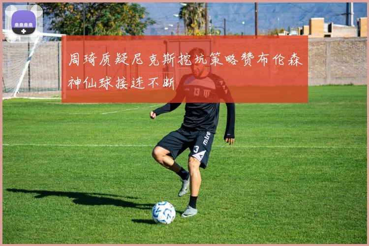 周琦质疑尼克斯挖坑策略赞布伦森神仙球接连不断
