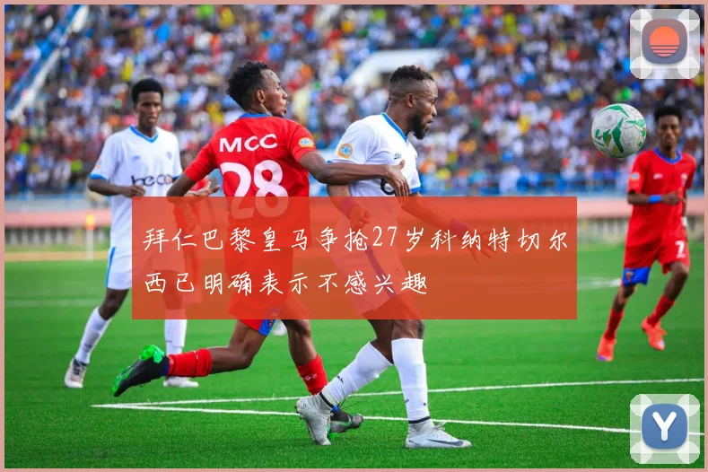 拜仁巴黎皇马争抢27岁科纳特切尔西已明确表示不感兴趣