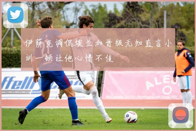 伊萨克调侃埃兰加晋级无知直言小训一顿让他心情不佳