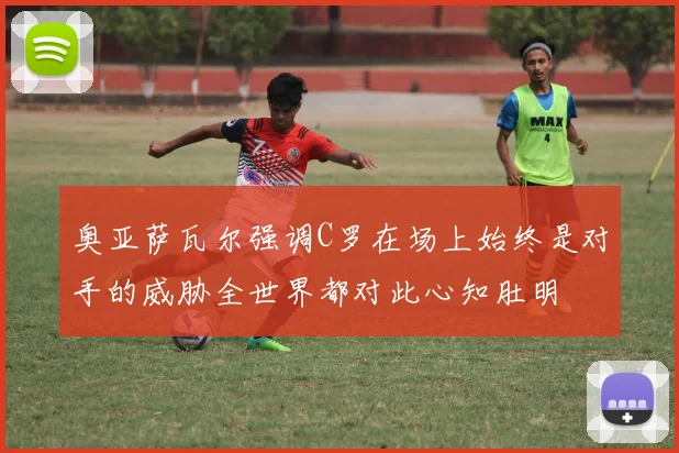 奥亚萨瓦尔强调C罗在场上始终是对手的威胁全世界都对此心知肚明