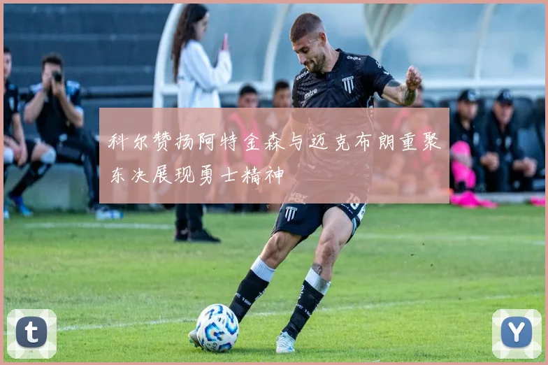 科尔赞扬阿特金森与迈克布朗重聚东决展现勇士精神