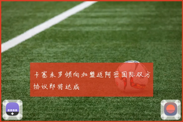 卡塞米罗倾向加盟迈阿密国际双方协议即将达成