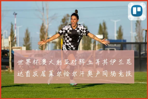世界杯澳大利亚对阵土耳其伊兰昆达首发居莱尔恰尔汗奥卢同场竞技