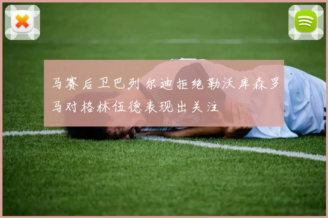 马赛后卫巴列尔迪拒绝勒沃库森罗马对格林伍德表现出关注