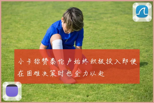 小卡称赞泰伦卢始终积极投入即便在困难决策时也全力以赴