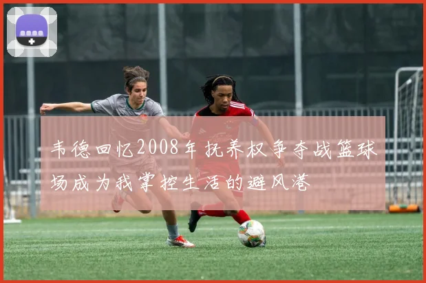 韦德回忆2008年抚养权争夺战篮球场成为我掌控生活的避风港