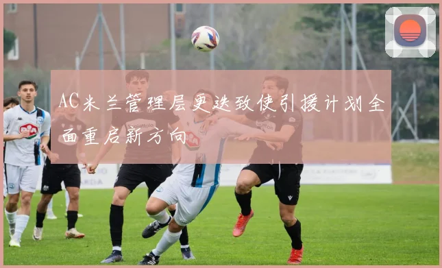 AC米兰管理层更迭致使引援计划全面重启新方向