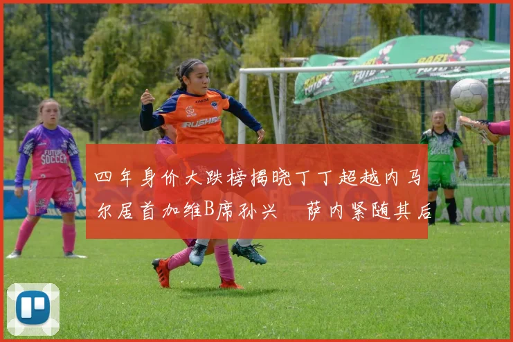 四年身价大跌榜揭晓丁丁超越内马尔居首加维B席孙兴慜萨内紧随其后