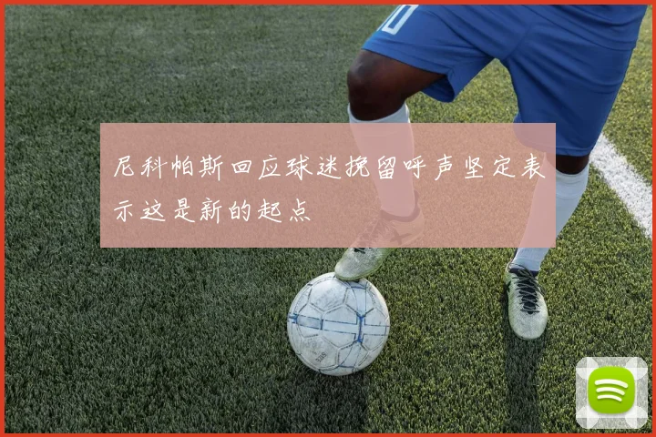 尼科帕斯回应球迷挽留呼声坚定表示这是新的起点