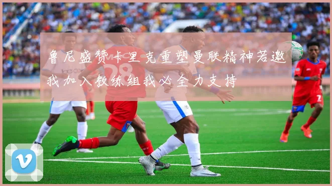 鲁尼盛赞卡里克重塑曼联精神若邀我加入教练组我必全力支持