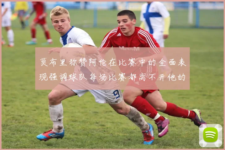 莫布里称赞阿伦在比赛中的全面表现强调球队每场比赛都离不开他的贡献