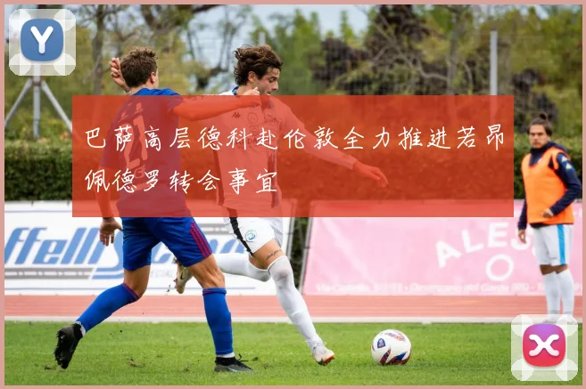 巴萨高层德科赴伦敦全力推进若昂佩德罗转会事宜